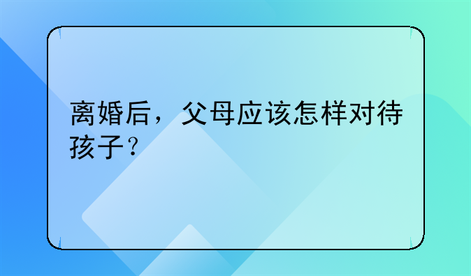 离婚后，父母应该怎样对待孩子？