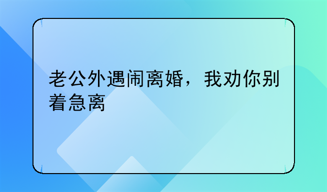 老公外遇闹离婚，我劝你别着急离