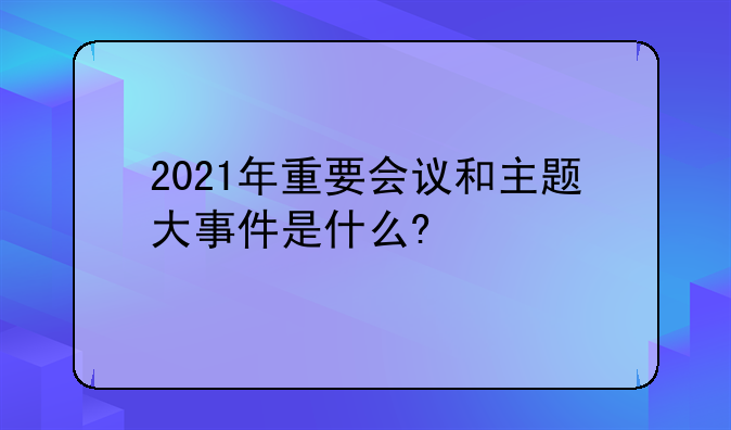 2021年重要会议和主题大事件是什么?