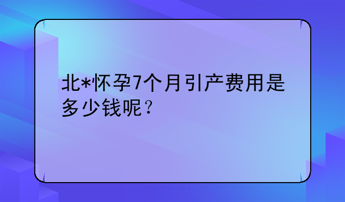 北*怀孕7个月引产费用是多少钱呢？