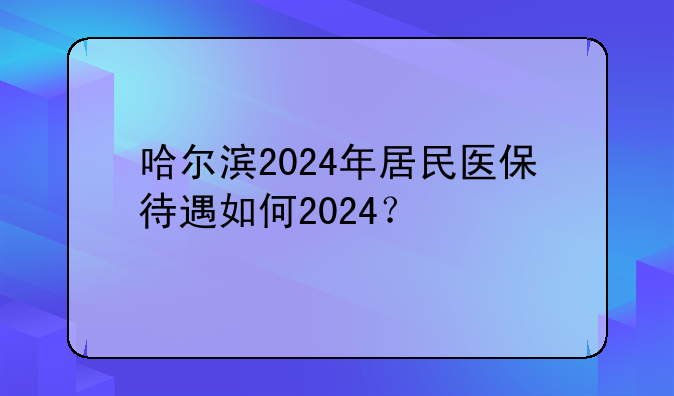 哈尔滨2024年居民医保待遇如何2024？