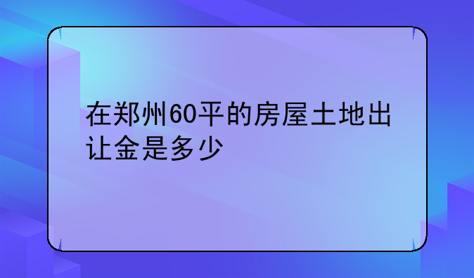 在郑州60平的房屋土地出让金是多少