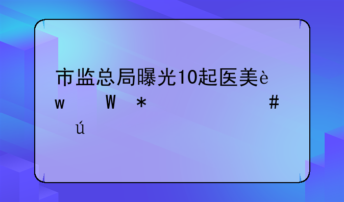 市监总局曝光10起医美违法犯罪案例