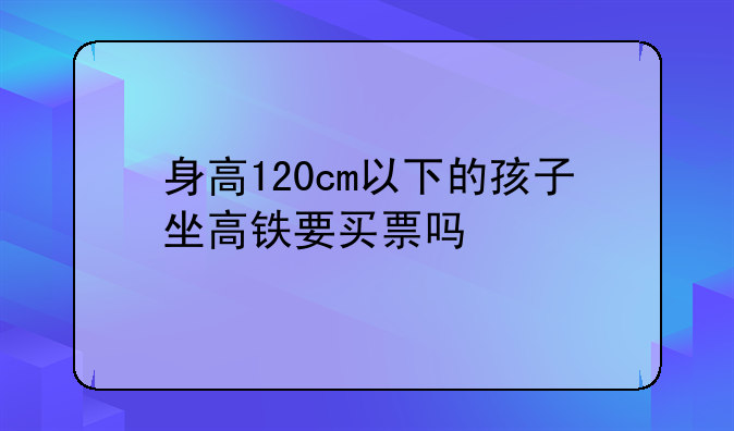 身高120cm以下的孩子坐高铁要买票吗