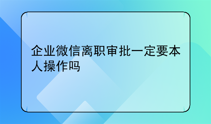 企业微信离职审批一定要本人操作吗