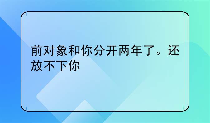 前对象和你分开两年了。还放不下你