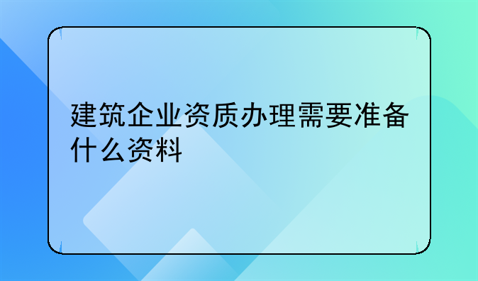 建筑企业资质办理需要准备什么资料