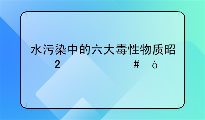 水污染中的六大毒性物质是指什么？