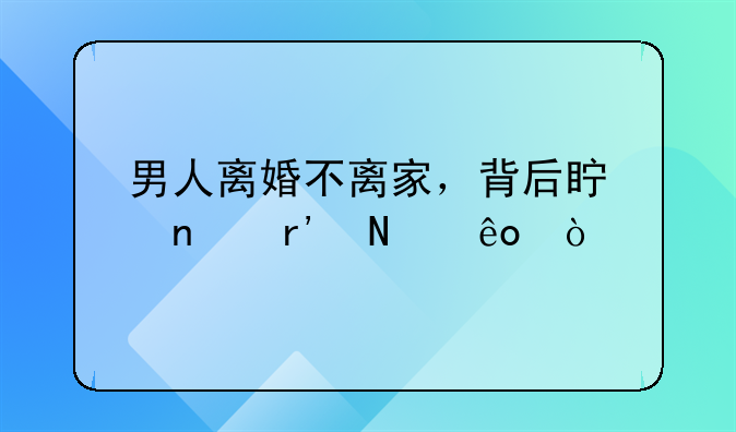 男人离婚不离家，背后真相有哪些？