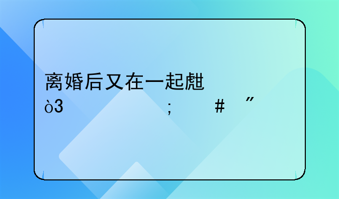 离婚后又同居期间的财产如何认定和分割-同居多久可以分割对方财产