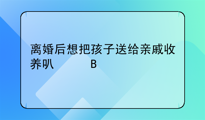 离婚后想把孩子送给亲戚收养可以吗