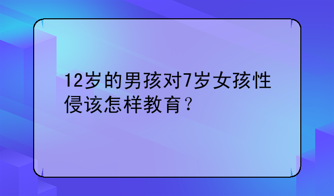 12岁的男孩对7岁女孩性侵该怎样教育？