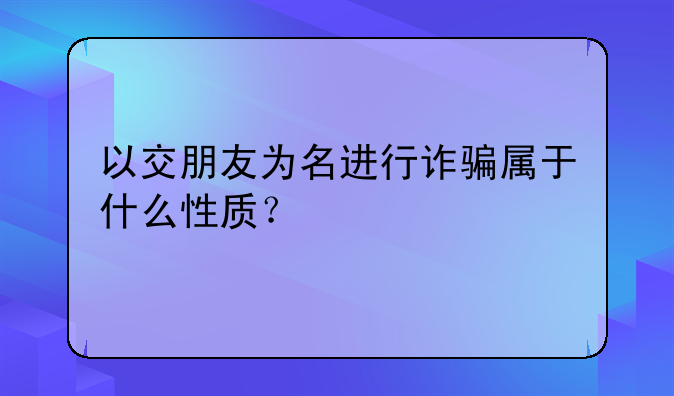 以交朋友为名进行诈骗属于什么性质？