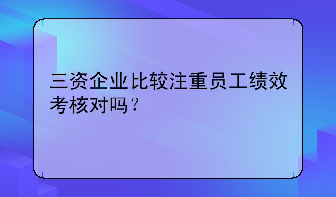 三资企业比较注重员工绩效考核对吗？