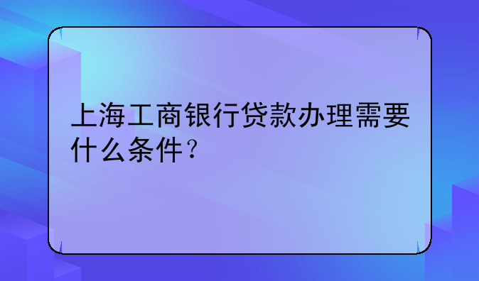 上海工商银行贷款办理需要什么条件？