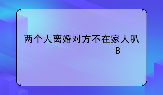 两个人离婚对方不在家人可以代签字吗