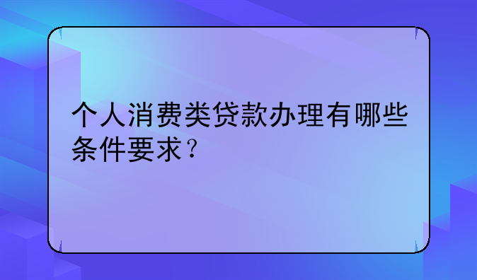 个人消费类贷款办理有哪些条件要求？