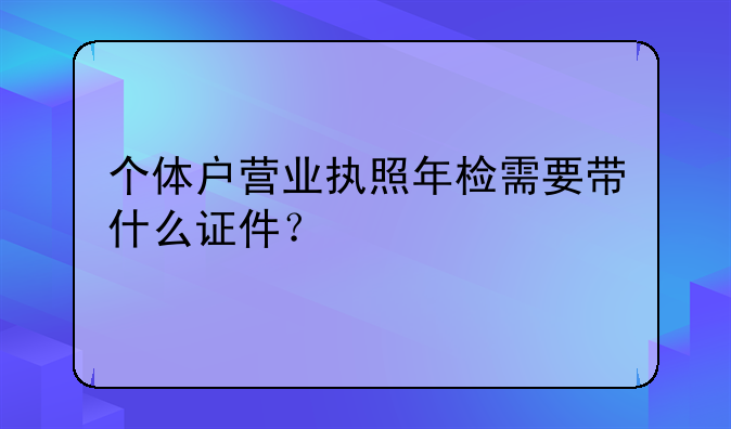 个体户营业执照年检需要带什么证件？