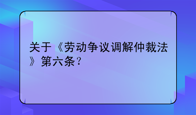 关于《劳动争议调解仲裁法》第六条？