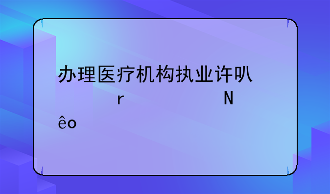 办理医疗机构执业许可证需要哪些证件