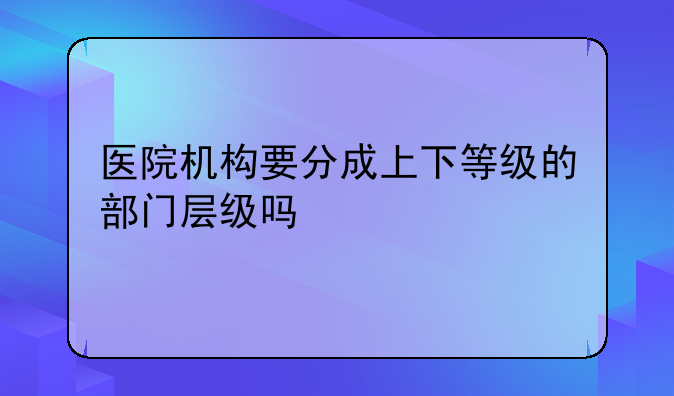 医院机构要分成上下等级的部门层级吗