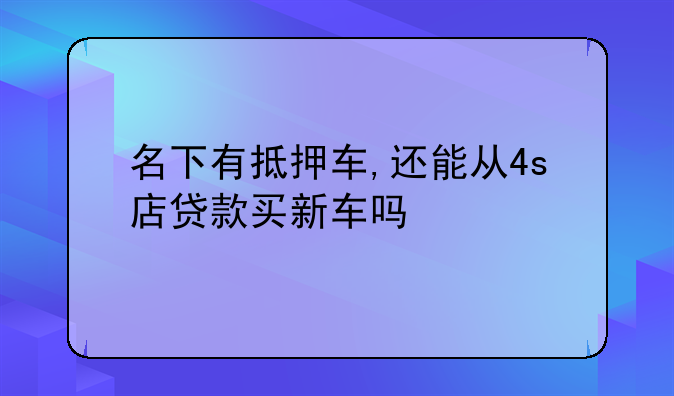 名下有抵押车,还能从4s店贷款买新车吗