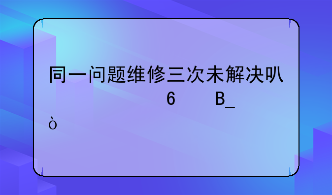 同一问题维修三次未解决可以退换吗？