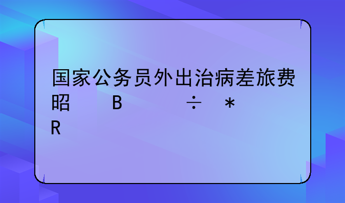 汕头公务住宿标准!国家公务员外出治病差旅费是否能报销