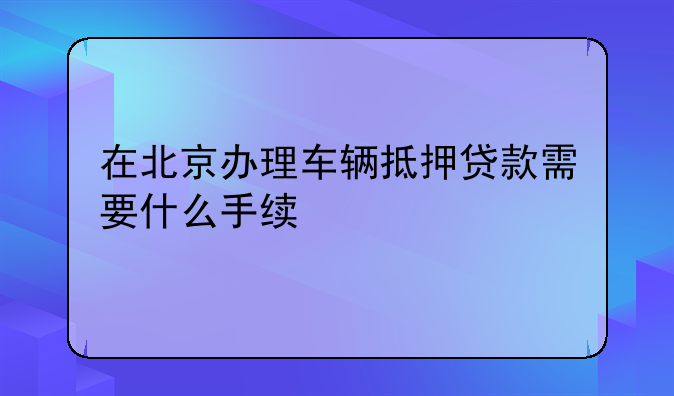 在北京办理车辆抵押贷款需要什么手续