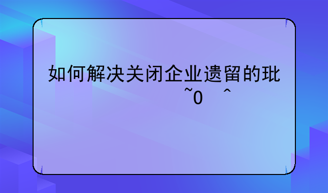 如何解决关闭企业遗留的环境污染问题