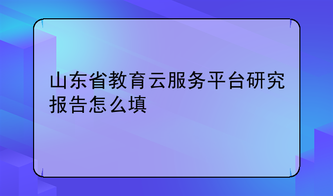 山东省教育云服务平台研究报告怎么填