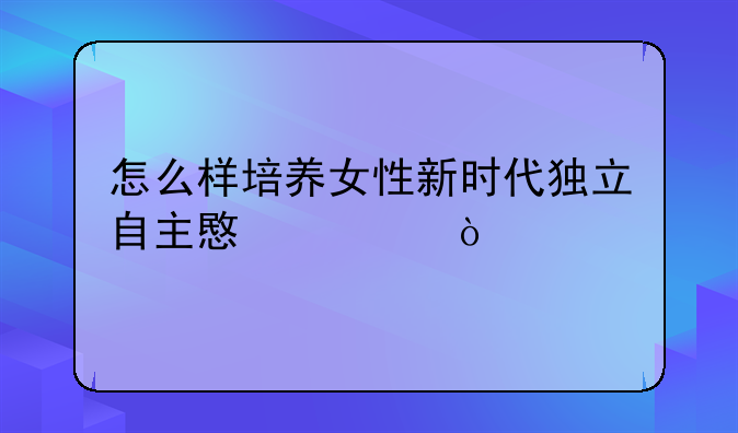 怎么样培养女性新时代独立自主意识？