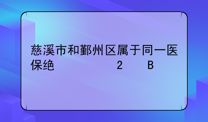 <b>医保(奉化|余姚|象山|宁海|慈溪)、慈溪市和鄞州区属于同一医保统筹区吗</b>