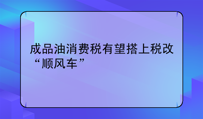 成品油消费税有望搭上税改“顺风车”