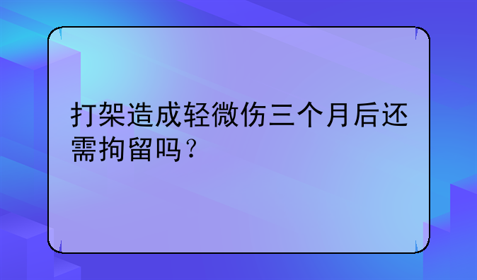 打架造成轻微伤三个月后还需拘留吗？