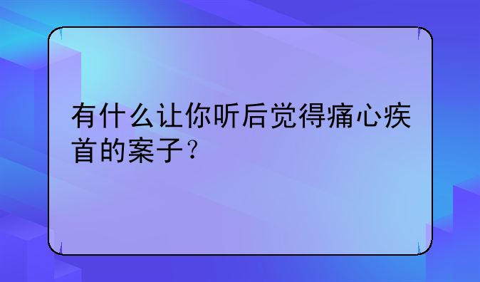 有什么让你听后觉得痛心疾首的案子？