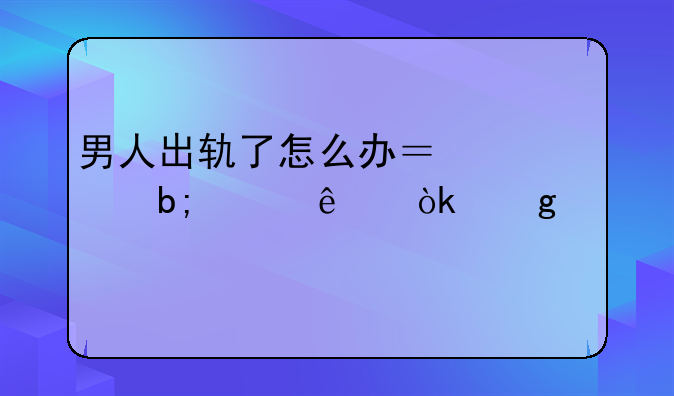 男人出轨了怎么办？聪明女人会这样做