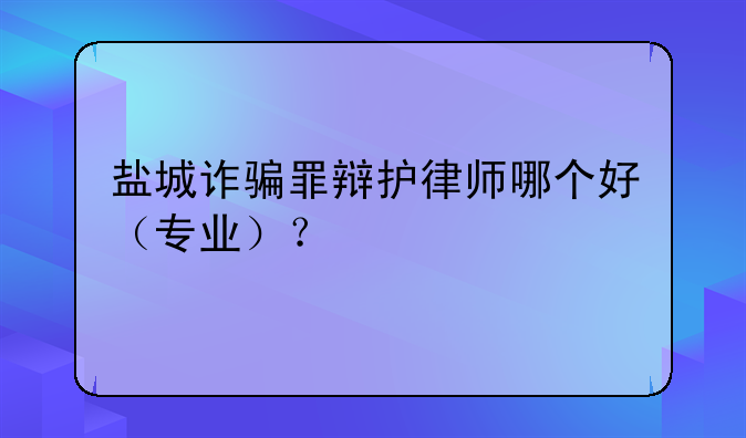 盐城诈骗罪辩护律师哪个好（专业）？