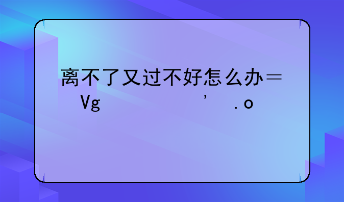 离不了又过不好怎么办？教你三招破局