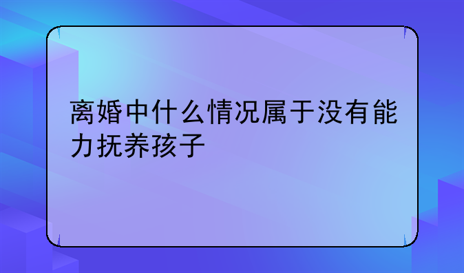 离婚中什么情况属于没有能力抚养孩子