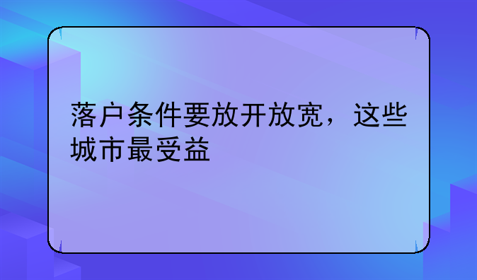 落户条件要放开放宽，这些城市最受益