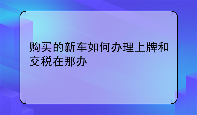 购买的新车如何办理上牌和交税在那办