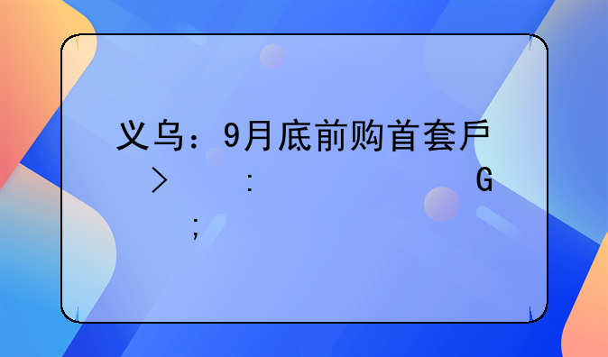 义乌：9月底前购首套房可获100%契税补贴