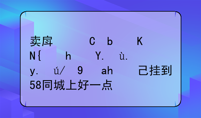 卖房子是交给房产中介还是自己挂到58同城上好一点？