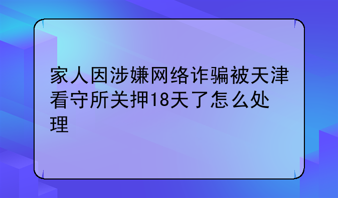 家人因涉嫌网络诈骗被天津看守所关押18天了怎么处理