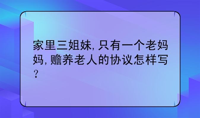 家里三姐妹,只有一个老妈妈,赡养老人的协议怎样写？