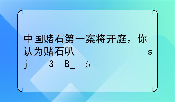 中国赌石第一案将开庭，你认为赌石可以一夜暴富吗？