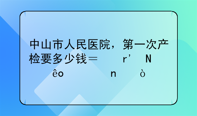 中山市人民医院，第一次产检要多少钱？有哪些项目？