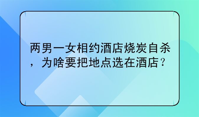 两男一女相约酒店烧炭自杀，为啥要把地点选在酒店？