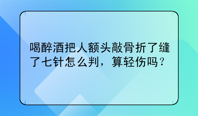 喝醉酒把人额头敲骨折了缝了七针怎么判，算轻伤吗？